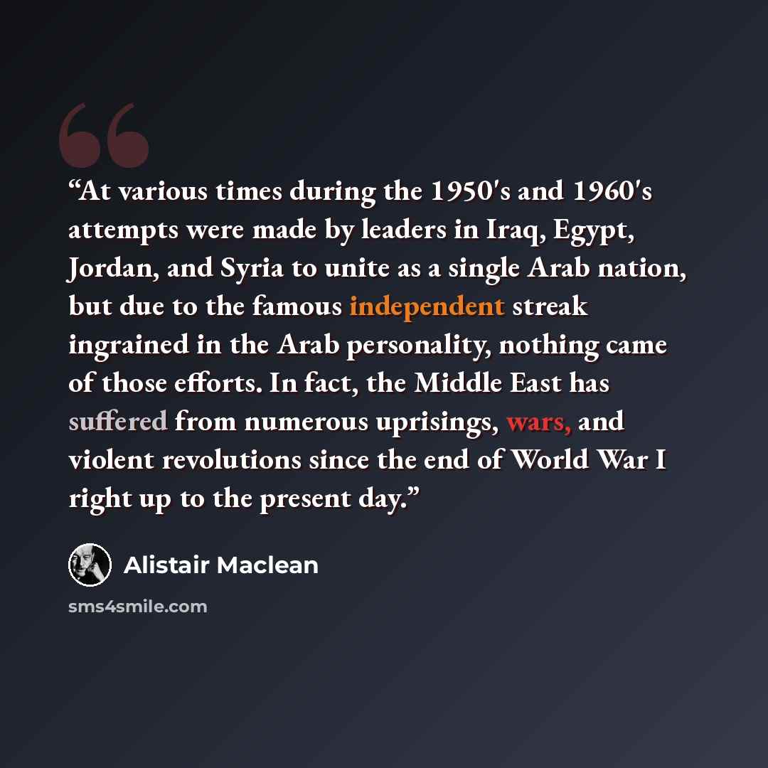 “At various times during the 1950's and 1960's attempts were made by leaders in Iraq, Egypt, Jordan, and Syria to unite as a single Arab nation, but due to the famous independent streak ingrained in the Arab personality, nothing came of those efforts. In fact, the Middle East has suffered from…” quote by Alistair MacLean