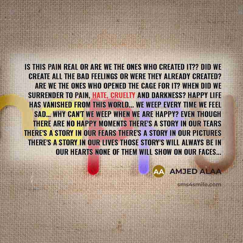 “Is this pain real or are we the ones who created it?? Did we create all the bad feelings or were they already created? Are we the ones who opened the cage for it? When did we surrender to pain, hate, cruelty and darkness? Happy life has vanished from this world... We weep every time we feel sad……” quote by Amjed Alaa