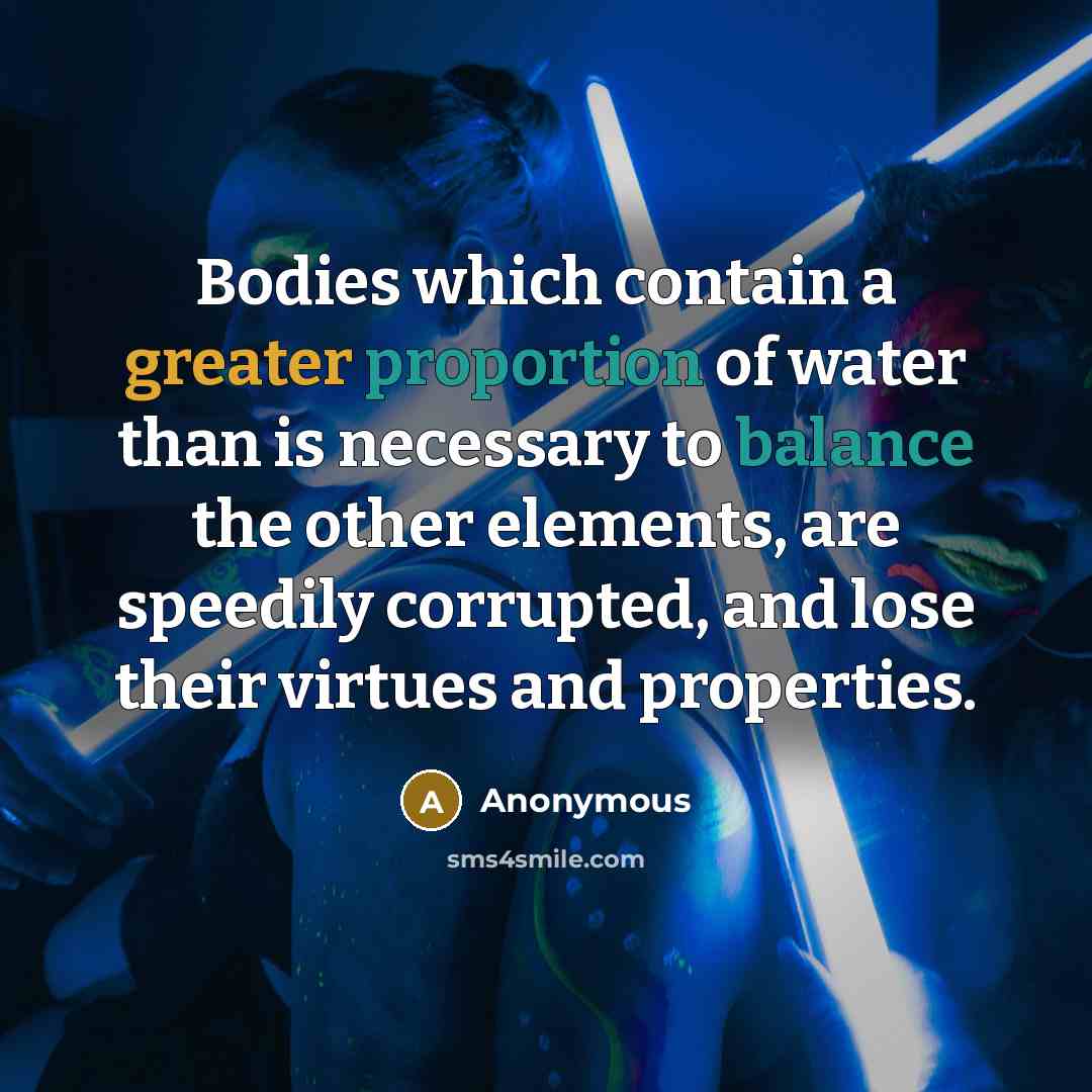 “Bodies which contain a greater proportion of water than is necessary to balance the other elements, are speedily corrupted, and lose their virtues and properties.” quote by Anonymous