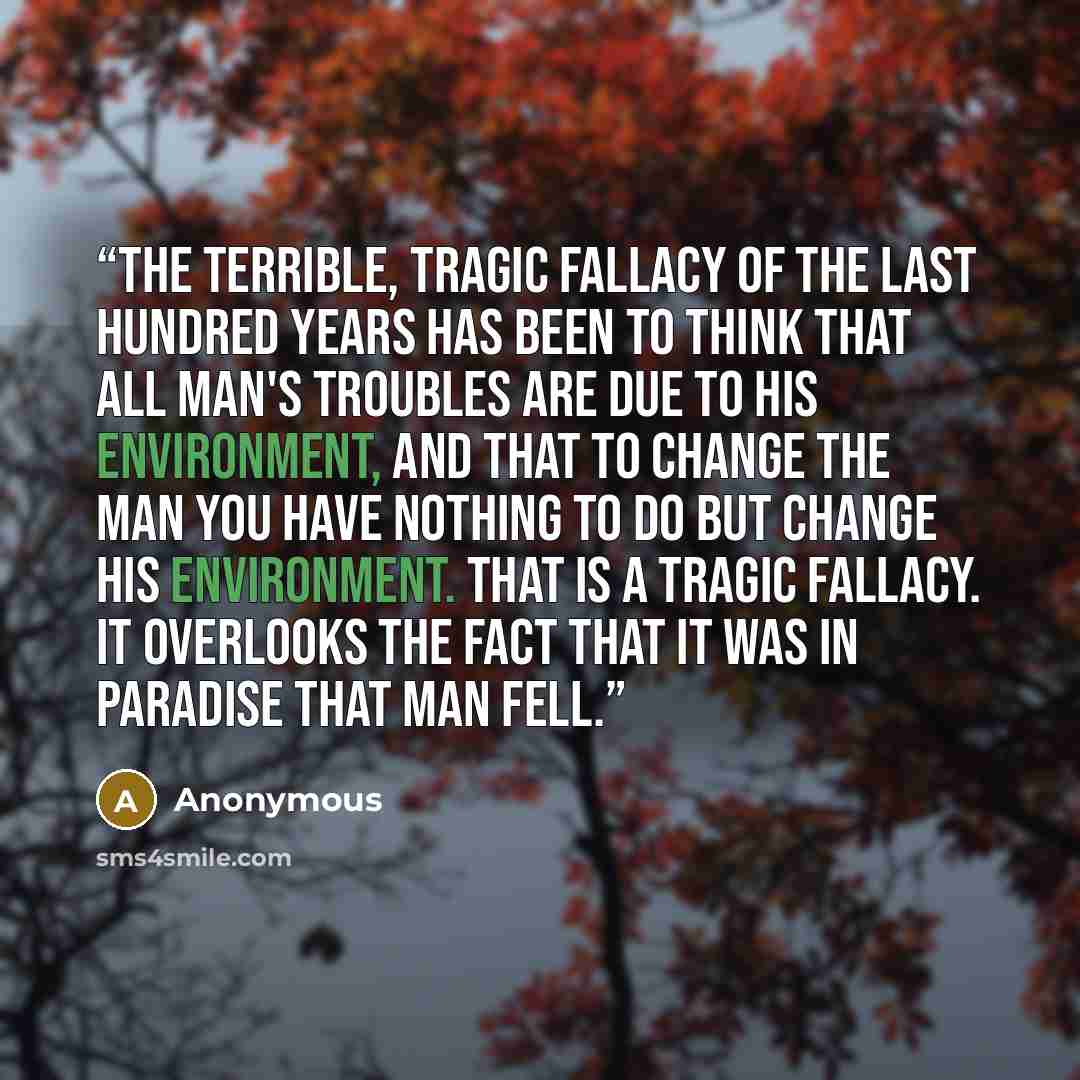 “The terrible, tragic fallacy of the last hundred years has been to think that all man's troubles are due to his environment, and that to change the man you have nothing to do but change his environment. That is a tragic fallacy. It overlooks the fact that it was in Paradise that man fell.” quote by Anonymous