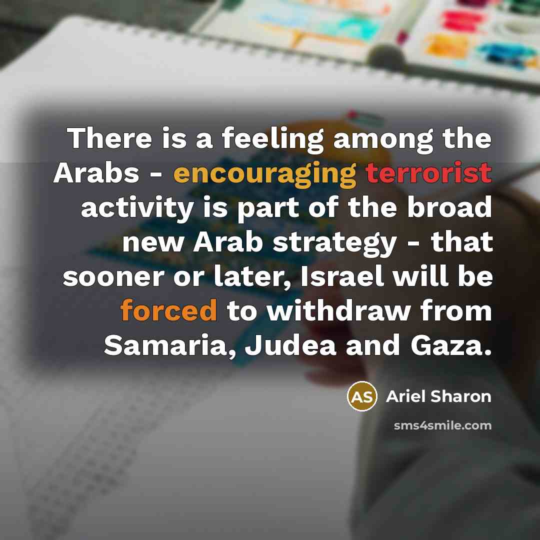 “There is a feeling among the Arabs - encouraging terrorist activity is part of the broad new Arab strategy - that sooner or later, Israel will be forced to withdraw from Samaria, Judea and Gaza.” quote by Ariel Sharon