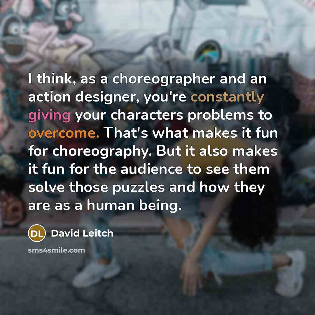 “I think, as a choreographer and an action designer, you're constantly giving your characters problems to overcome. That's what makes it fun for choreography. But it also makes it fun for the audience to see them solve those puzzles and how they are as a human being.” quote by David Leitch