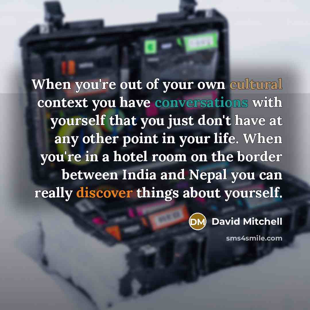 “When you're out of your own cultural context you have conversations with yourself that you just don't have at any other point in your life. When you're in a hotel room on the border between India and Nepal you can really discover things about yourself.” quote by David Mitchell