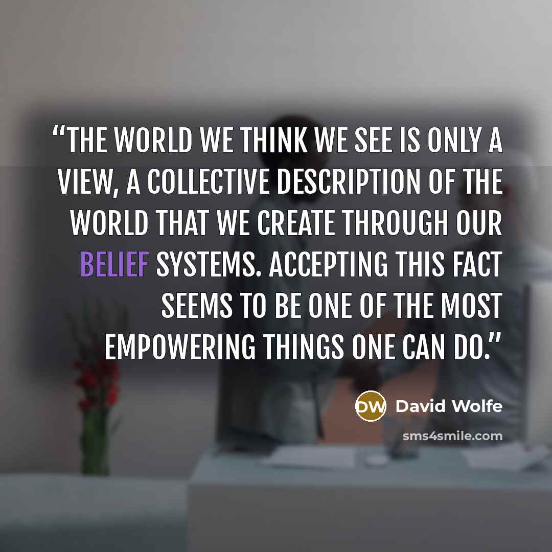 “The world we think we see is only a view, a collective description of the world that we create through our belief systems. Accepting this fact seems to be one of the most empowering things one can do.” quote by David Wolfe