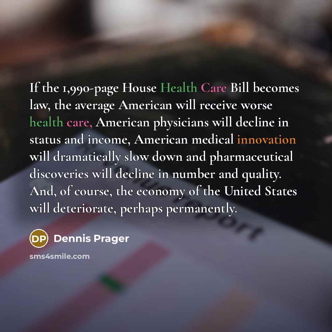 “If the 1,990-page House Health Care Bill becomes law, the average American will receive worse health care, American physicians will decline in status and income, American medical innovation will dramatically slow down and pharmaceutical discoveries will decline in number and quality. And, of…” quote by Dennis Prager