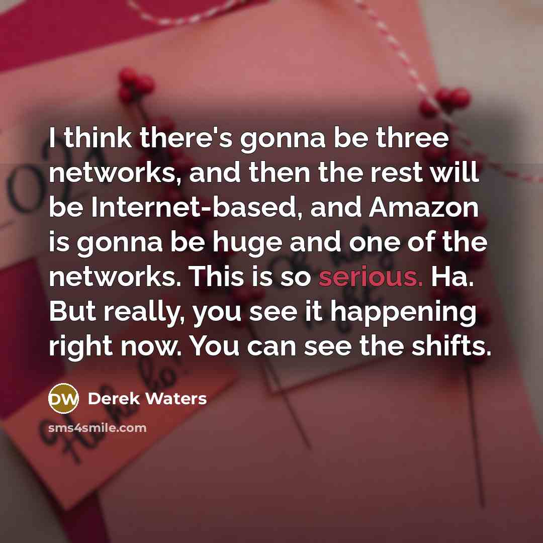 “I think there's gonna be three networks, and then the rest will be Internet-based, and Amazon is gonna be huge and one of the networks. This is so serious. Ha. But really, you see it happening right now. You can see the shifts.” quote by Derek Waters