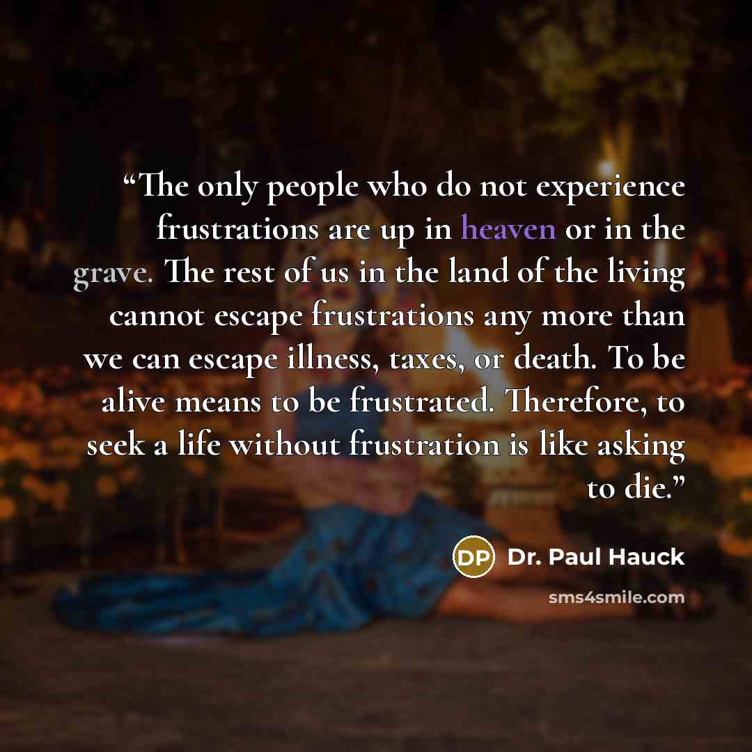 “The only people who do not experience frustrations are up in heaven or in the grave. The rest of us in the land of the living cannot escape frustrations any more than we can escape illness, taxes, or death. To be alive means to be frustrated. Therefore, to seek a life without frustration is like…” quote by Dr. Paul Hauck