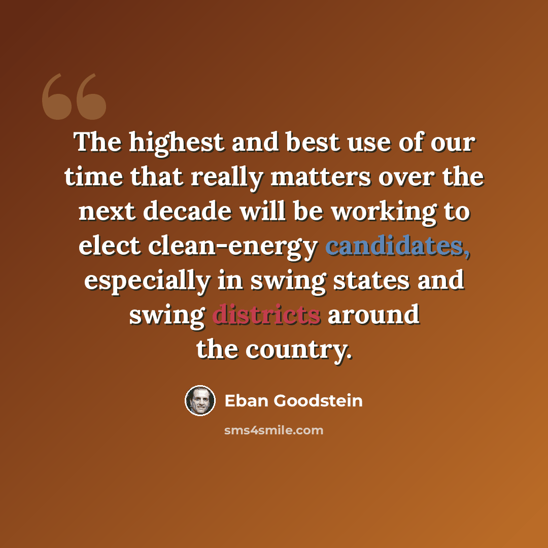 “The highest and best use of our time that really matters over the next decade will be working to elect clean-energy candidates, especially in swing states and swing districts around the country.” quote by Eban Goodstein