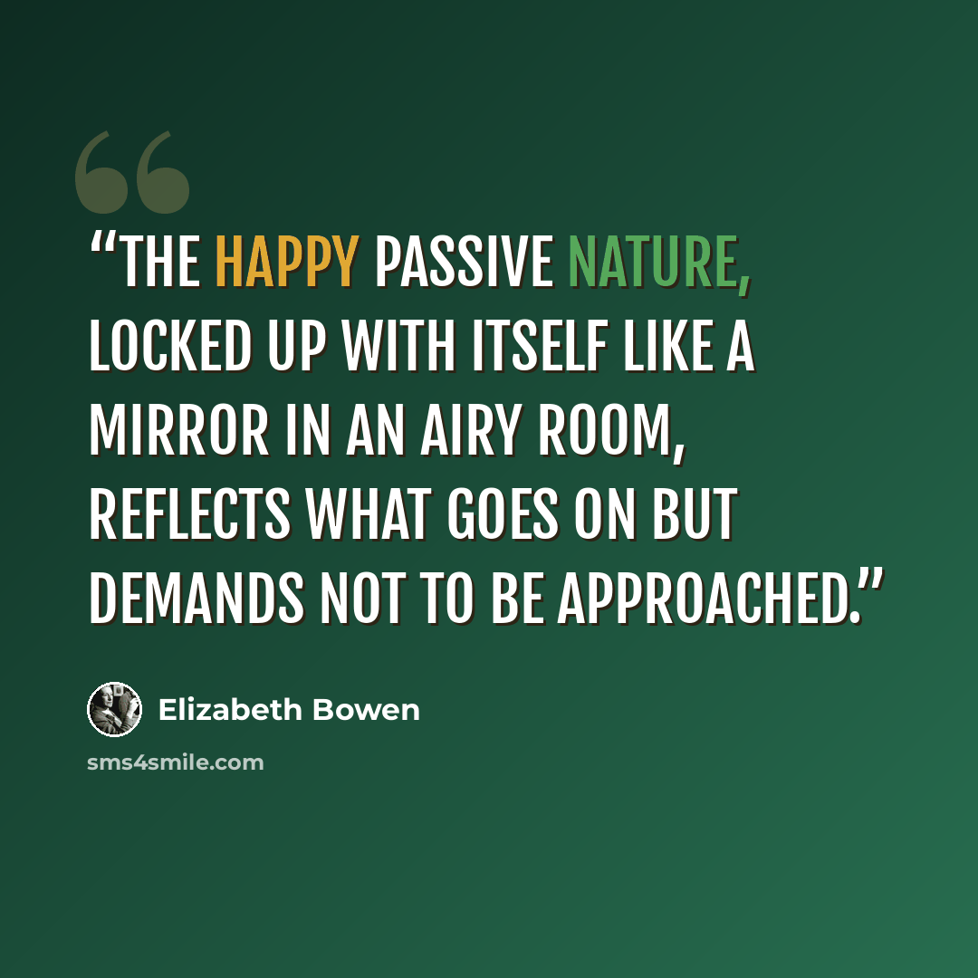 “The happy passive nature, locked up with itself like a mirror in an airy room, reflects what goes on but demands not to be approached.” quote by Elizabeth Bowen