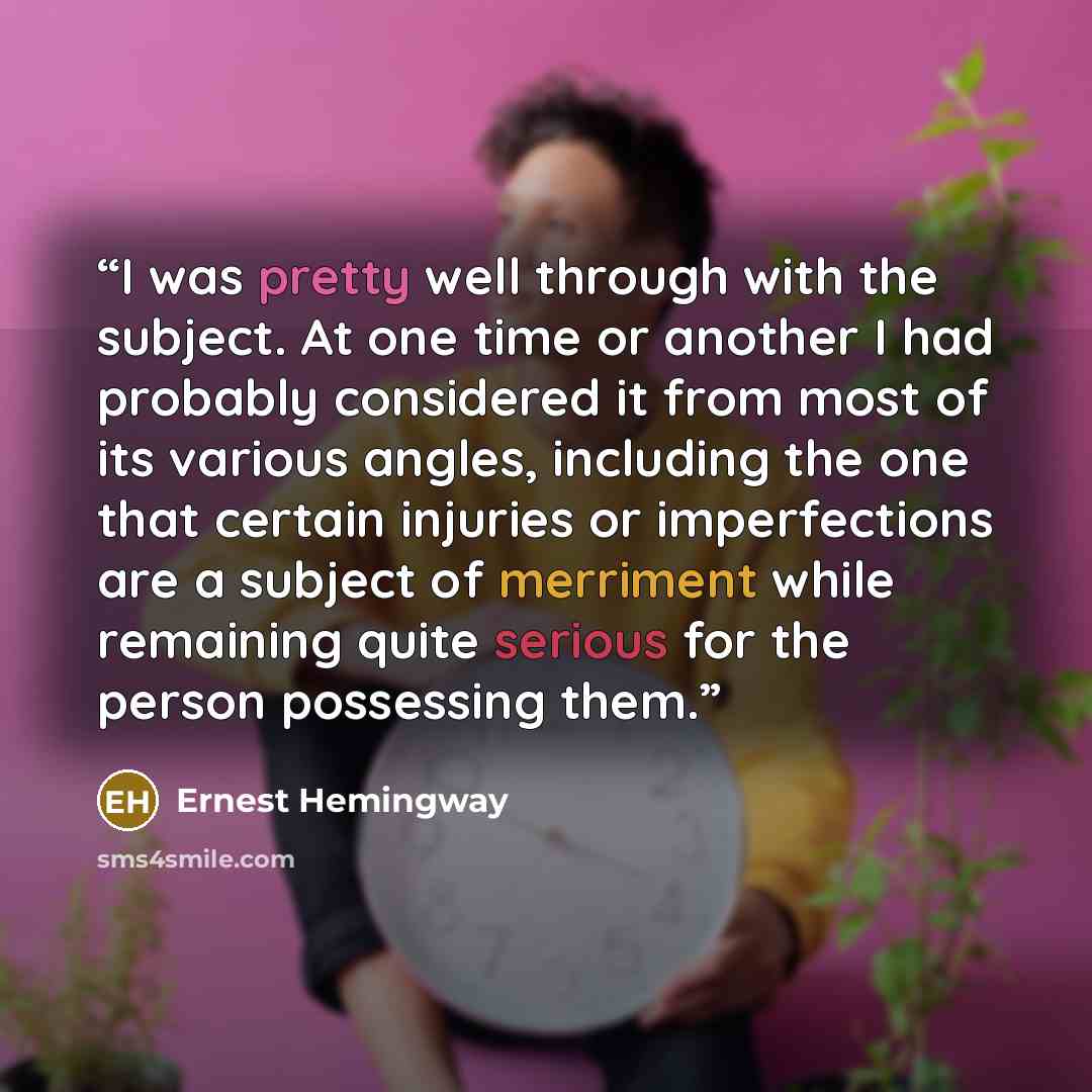 “I was pretty well through with the subject. At one time or another I had probably considered it from most of its various angles, including the one that certain injuries or imperfections are a subject of merriment while remaining quite serious for the person possessing them.” quote by Ernest Hemingway