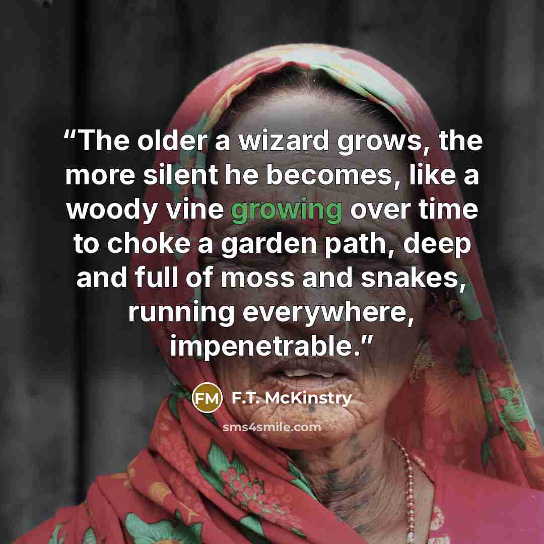 “The older a wizard grows, the more silent he becomes, like a woody vine growing over time to choke a garden path, deep and full of moss and snakes, running everywhere, impenetrable.” quote by F.T. McKinstry