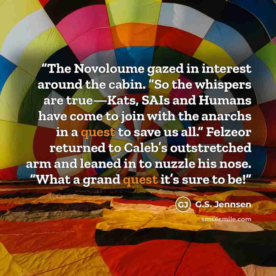 “The Novoloume gazed in interest around the cabin. “So the whispers are true—Kats, SAIs and Humans have come to join with the anarchs in a quest to save us all.” Felzeor returned to Caleb’s outstretched arm and leaned in to nuzzle his nose. “What a grand quest it’s sure to be!” quote by G.S. Jennsen