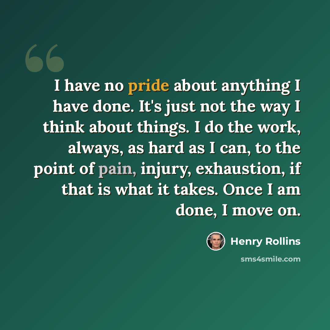 “I have no pride about anything I have done. It's just not the way I think about things. I do the work, always, as hard as I can, to the point of pain, injury, exhaustion, if that is what it takes. Once I am done, I move on.” quote by Henry Rollins