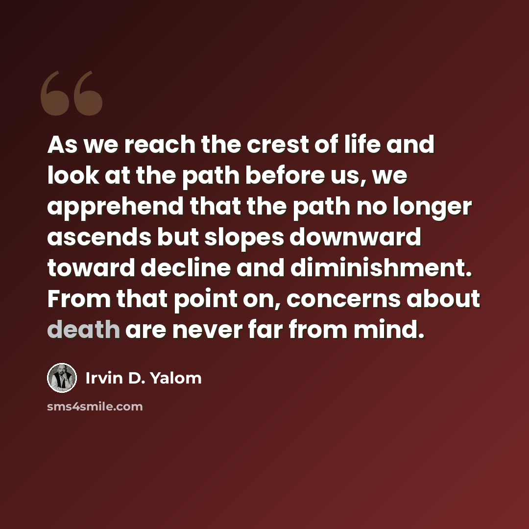 “As we reach the crest of life and look at the path before us, we apprehend that the path no longer ascends but slopes downward toward decline and diminishment. From that point on, concerns about death are never far from mind.” quote by Irvin D. Yalom
