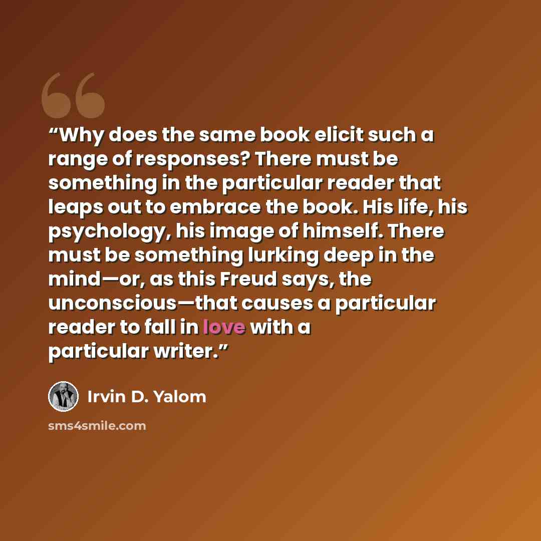 “Why does the same book elicit such a range of responses? There must be something in the particular reader that leaps out to embrace the book. His life, his psychology, his image of himself. There must be something lurking deep in the mind—or, as this Freud says, the unconscious—that causes a…” quote by Irvin D. Yalom