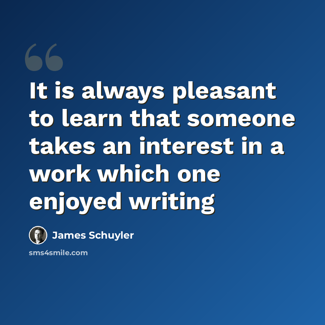 “It is always pleasant to learn that someone takes an interest in a work which one enjoyed writing” quote by James Schuyler