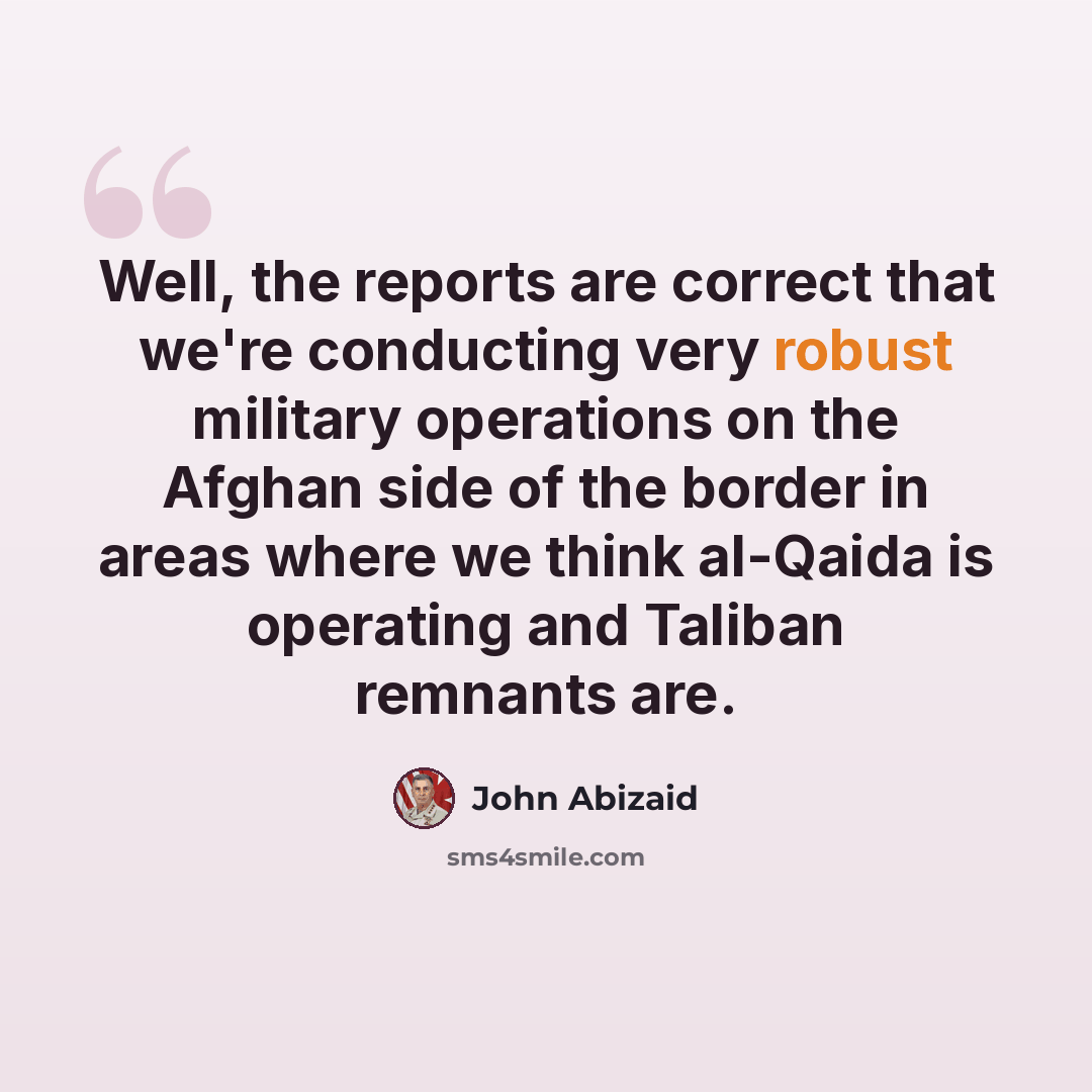 “Well, the reports are correct that we're conducting very robust military operations on the Afghan side of the border in areas where we think al-Qaida is operating and Taliban remnants are.” quote by John Abizaid