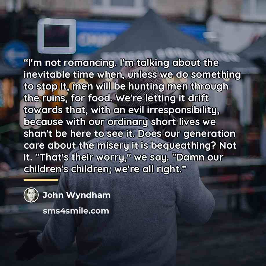 “I'm not romancing. I'm talking about the inevitable time when, unless we do something to stop it, men will be hunting men through the ruins, for food. We're letting it drift towards that, with an evil irresponsibility, because with our ordinary short lives we shan't be here to see it. Does our…” quote by John Wyndham