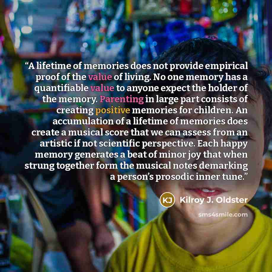 “A lifetime of memories does not provide empirical proof of the value of living. No one memory has a quantifiable value to anyone expect the holder of the memory. Parenting in large part consists of creating positive memories for children. An accumulation of a lifetime of memories does create a…” quote by Kilroy J. Oldster
