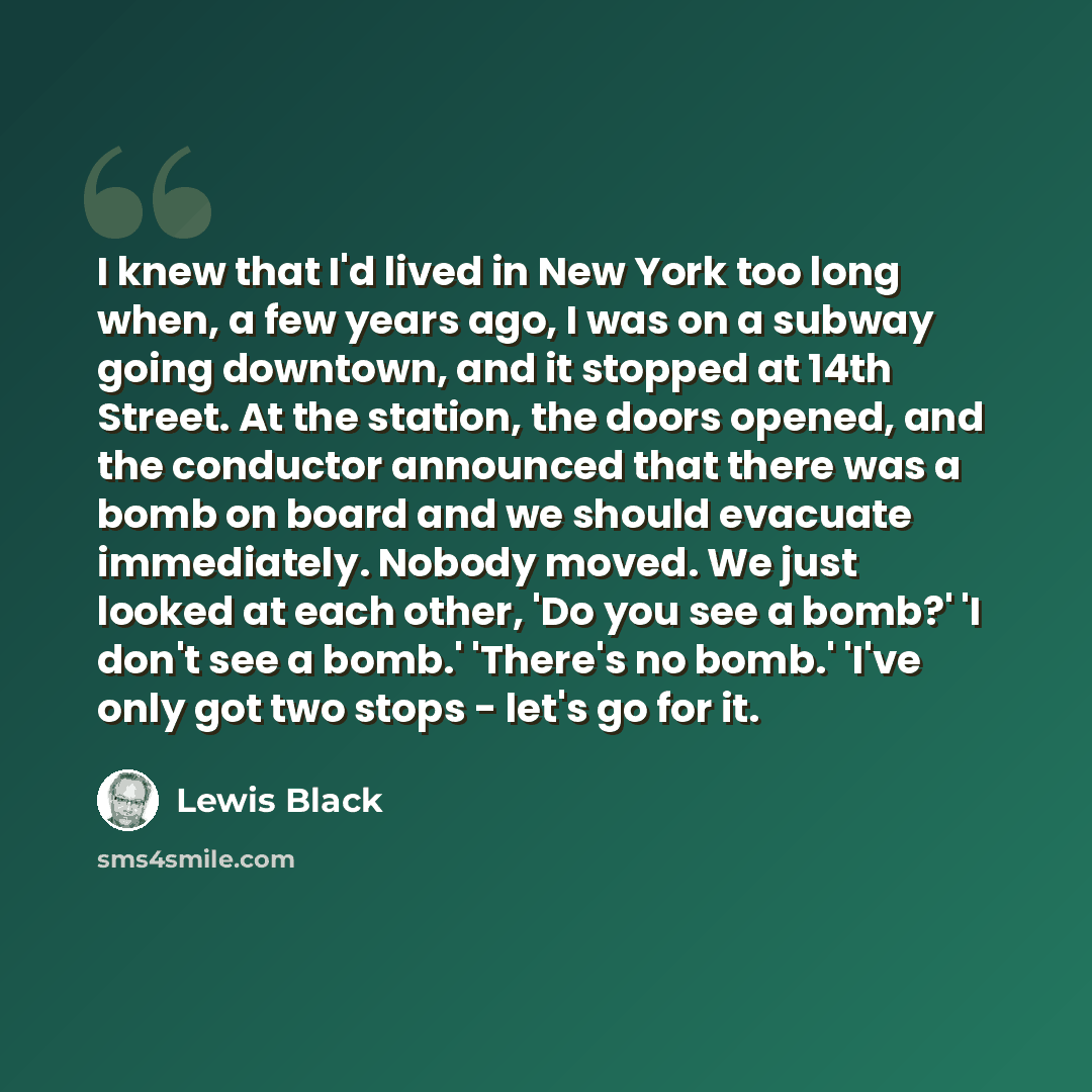 “I knew that I'd lived in New York too long when, a few years ago, I was on a subway going downtown, and it stopped at 14th Street. At the station, the doors opened, and the conductor announced that there was a bomb on board and we should evacuate immediately. Nobody moved. We just looked at each…” quote by Lewis Black