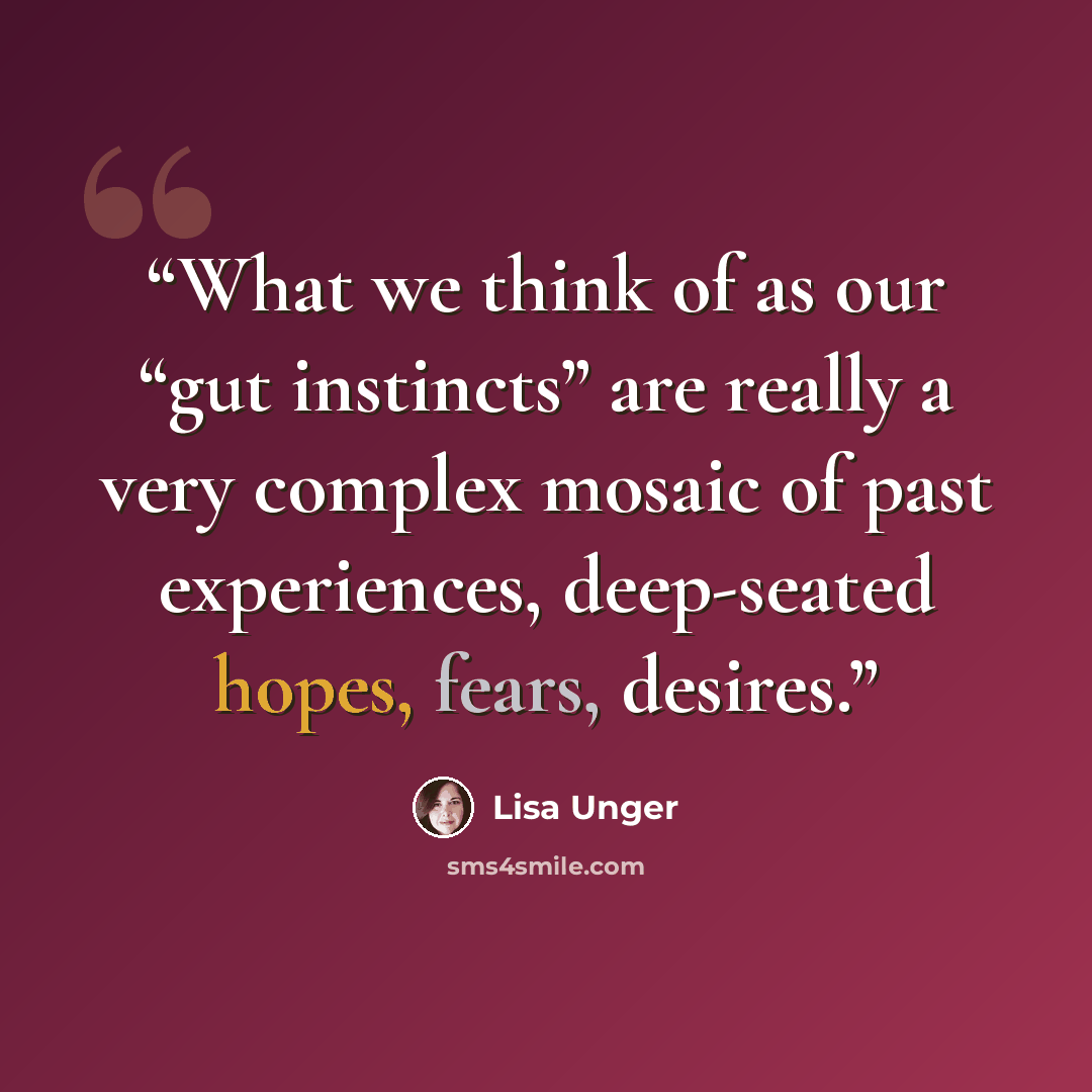 “What we think of as our “gut instincts” are really a very complex mosaic of past experiences, deep-seated hopes, fears, desires.” quote by Lisa Unger