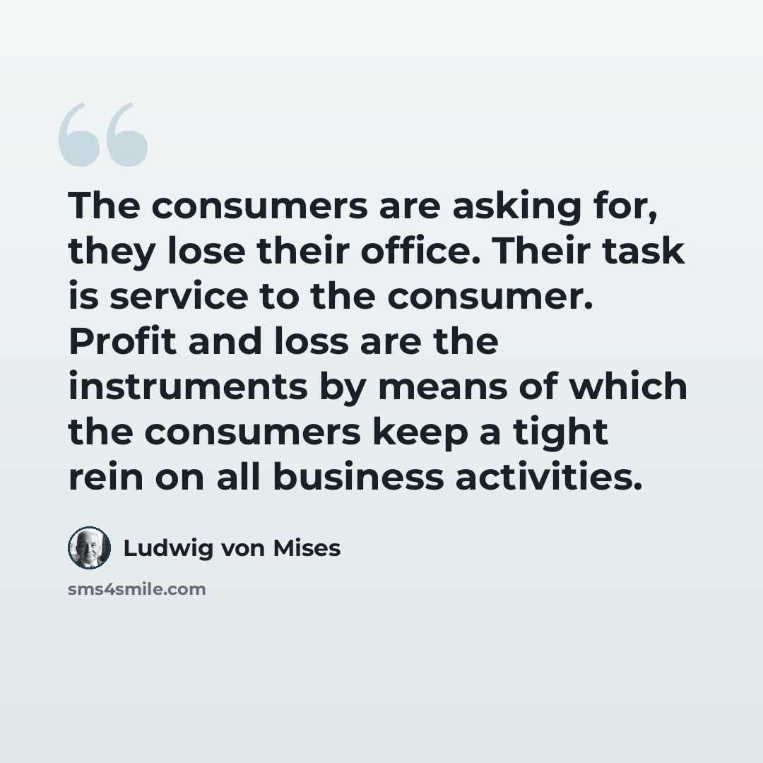 “The consumers are asking for, they lose their office. Their task is service to the consumer. Profit and loss are the instruments by means of which the consumers keep a tight rein on all business activities.” quote by Ludwig von Mises