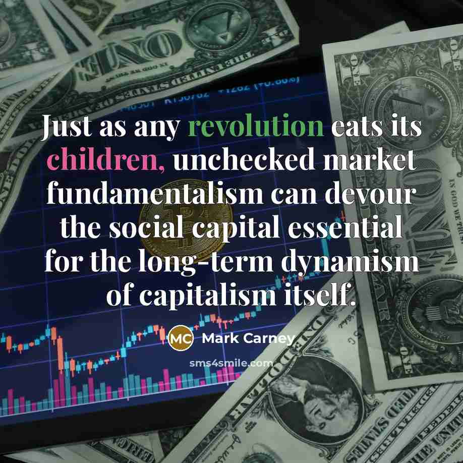 “Just as any revolution eats its children, unchecked market fundamentalism can devour the social capital essential for the long-term dynamism of capitalism itself.” quote by Mark Carney