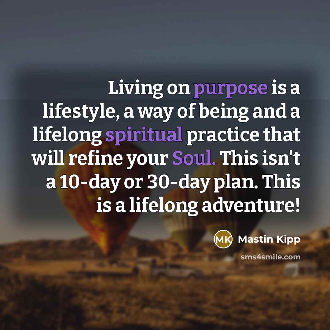 “Living on purpose is a lifestyle, a way of being and a lifelong spiritual practice that will refine your Soul. This isn't a 10-day or 30-day plan. This is a lifelong adventure!” quote by Mastin Kipp