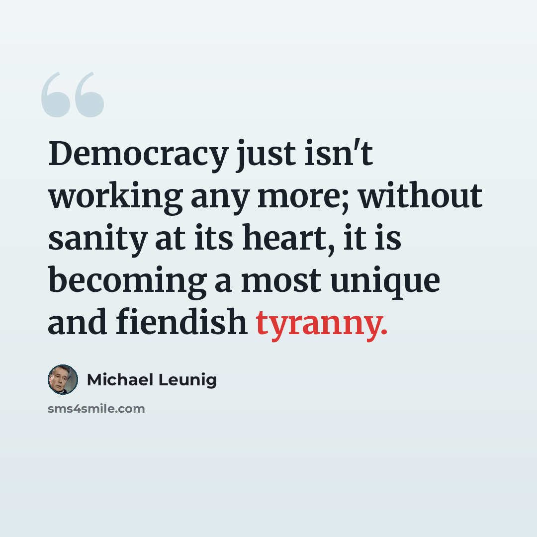 “Democracy just isn't working any more; without sanity at its heart, it is becoming a most unique and fiendish tyranny.” quote by Michael Leunig