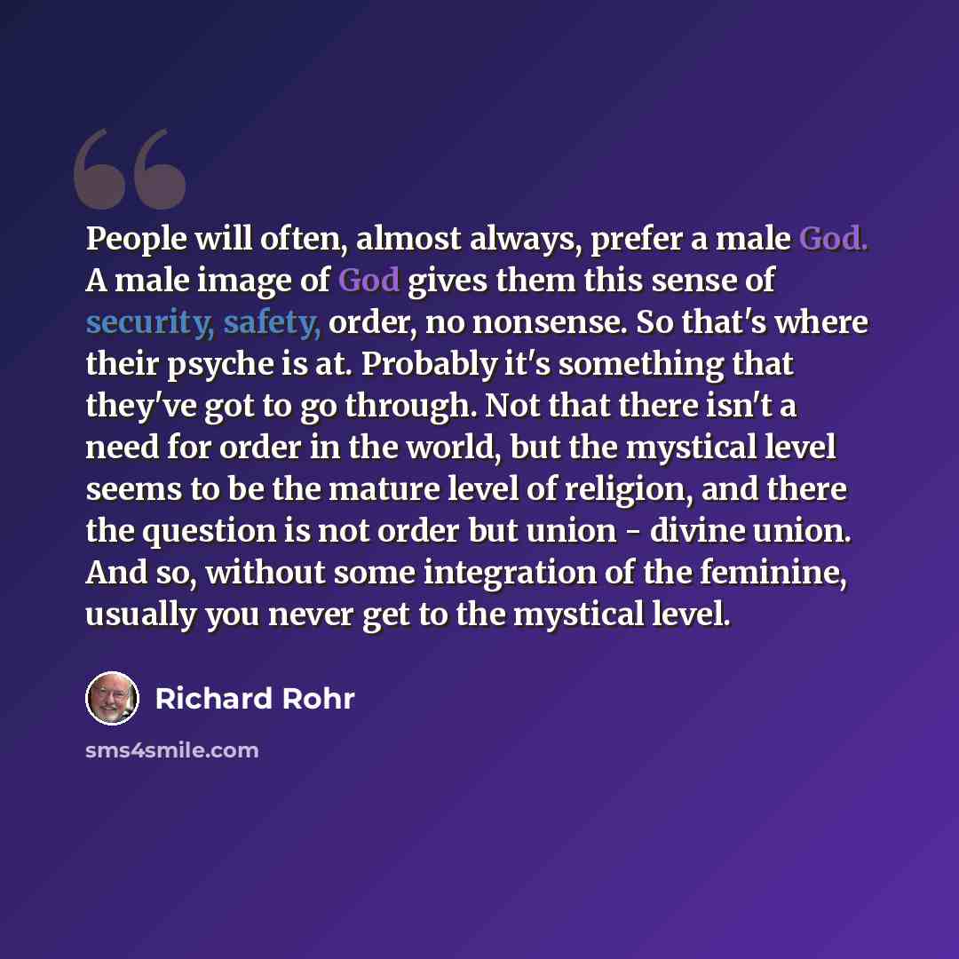 “People will often, almost always, prefer a male God. A male image of God gives them this sense of security, safety, order, no nonsense. So that's where their psyche is at. Probably it's something that they've got to go through. Not that there isn't a need for order in the world, but the mystical…” quote by Richard Rohr