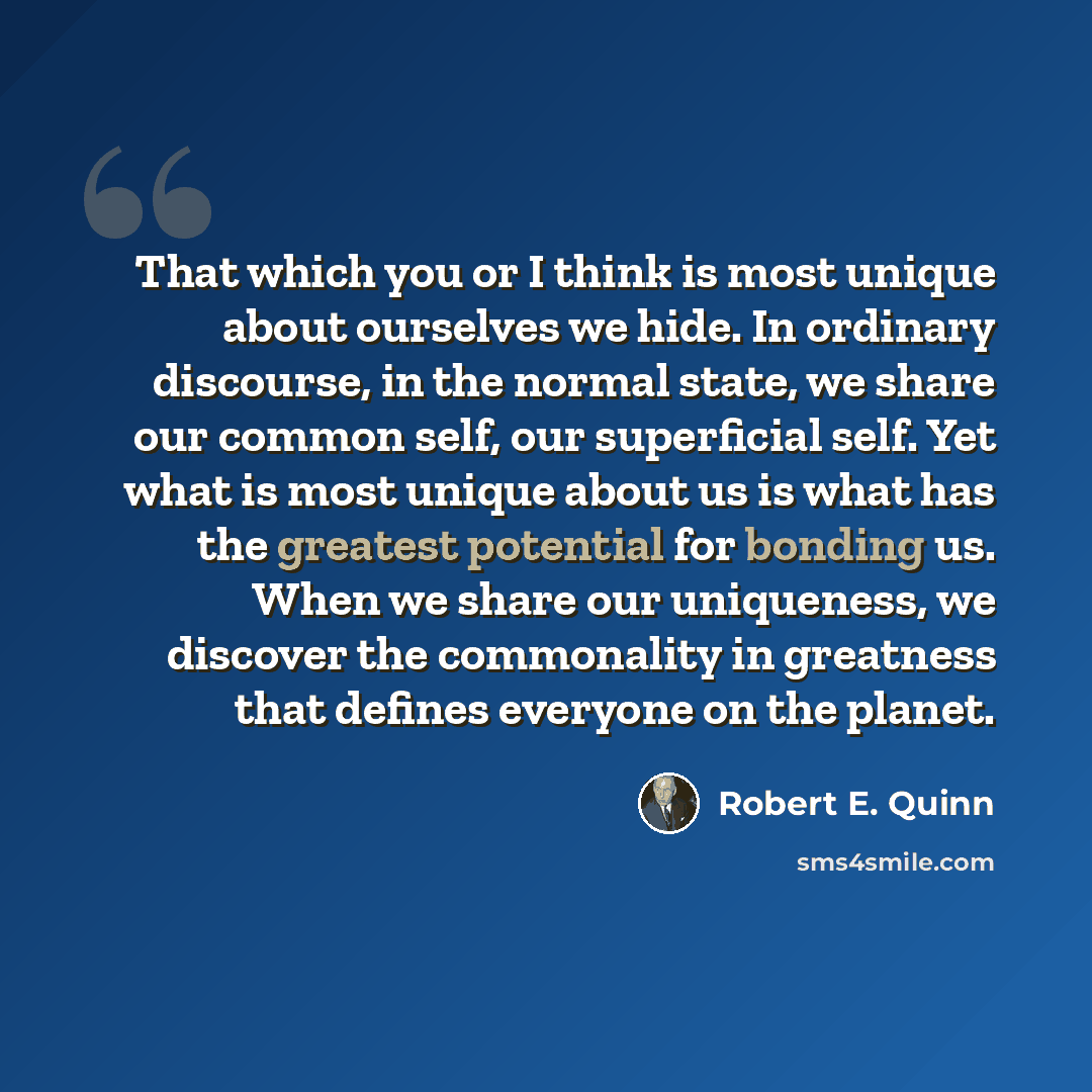 “That which you or I think is most unique about ourselves we hide. In ordinary discourse, in the normal state, we share our common self, our superficial self. Yet what is most unique about us is what has the greatest potential for bonding us. When we share our uniqueness, we discover the…” quote by Robert E. Quinn