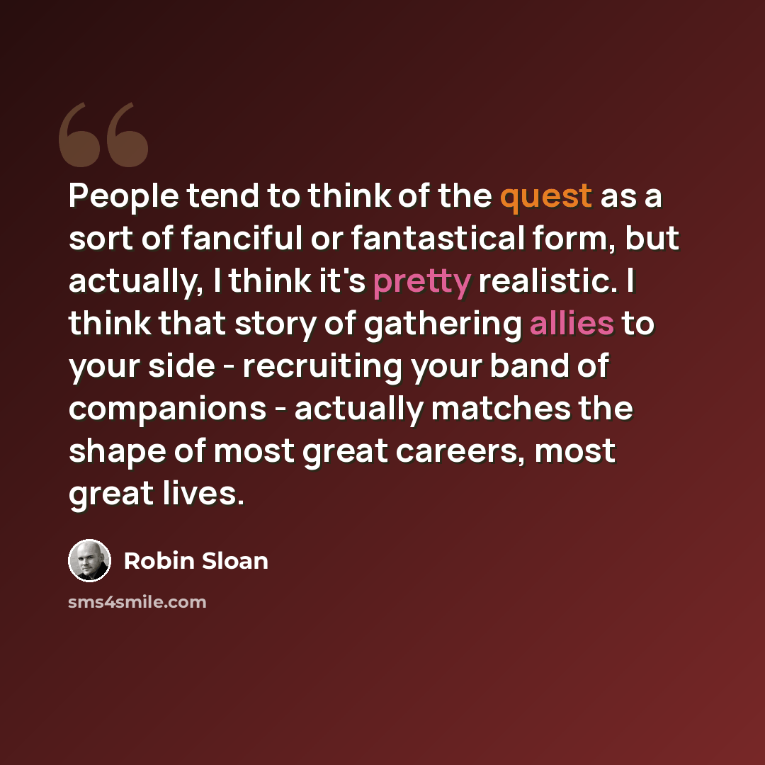 “People tend to think of the quest as a sort of fanciful or fantastical form, but actually, I think it's pretty realistic. I think that story of gathering allies to your side - recruiting your band of companions - actually matches the shape of most great careers, most great lives.” quote by Robin Sloan