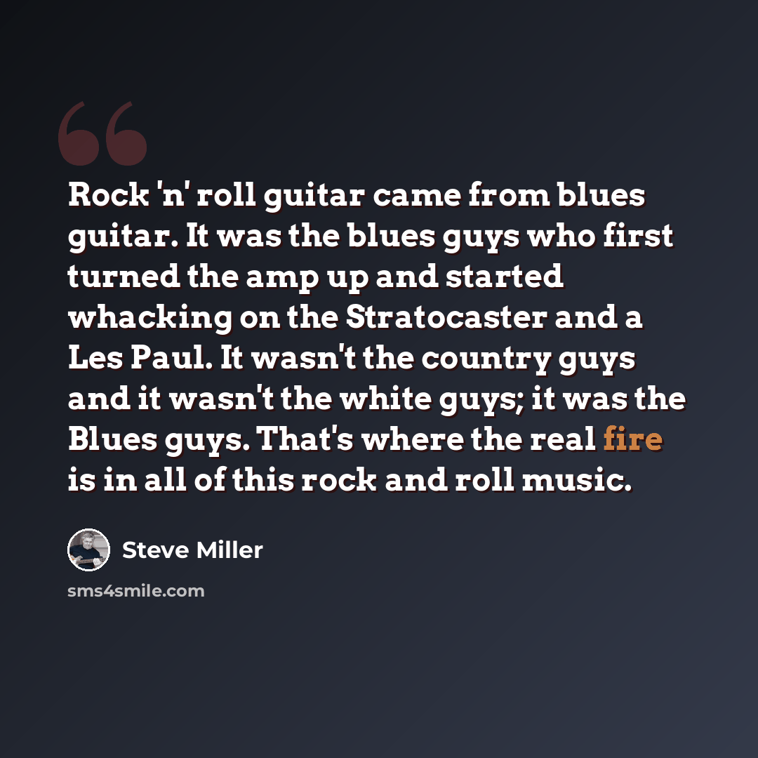 “Rock 'n' roll guitar came from blues guitar. It was the blues guys who first turned the amp up and started whacking on the Stratocaster and a Les Paul. It wasn't the country guys and it wasn't the white guys; it was the Blues guys. That's where the real fire is in all of this rock and roll music.” quote by Steve Miller
