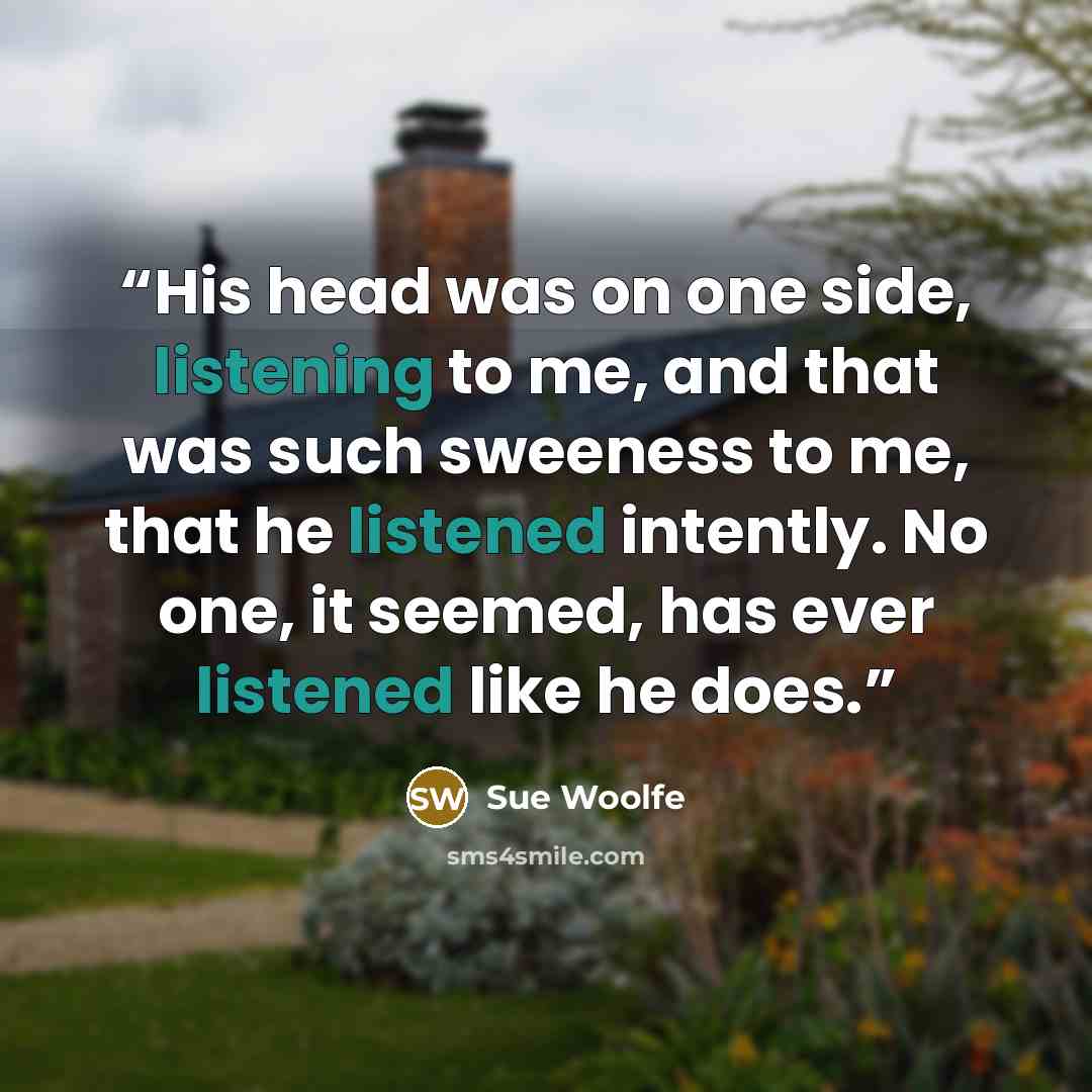 “His head was on one side, listening to me, and that was such sweeness to me, that he listened intently. No one, it seemed, has ever listened like he does.” quote by Sue Woolfe