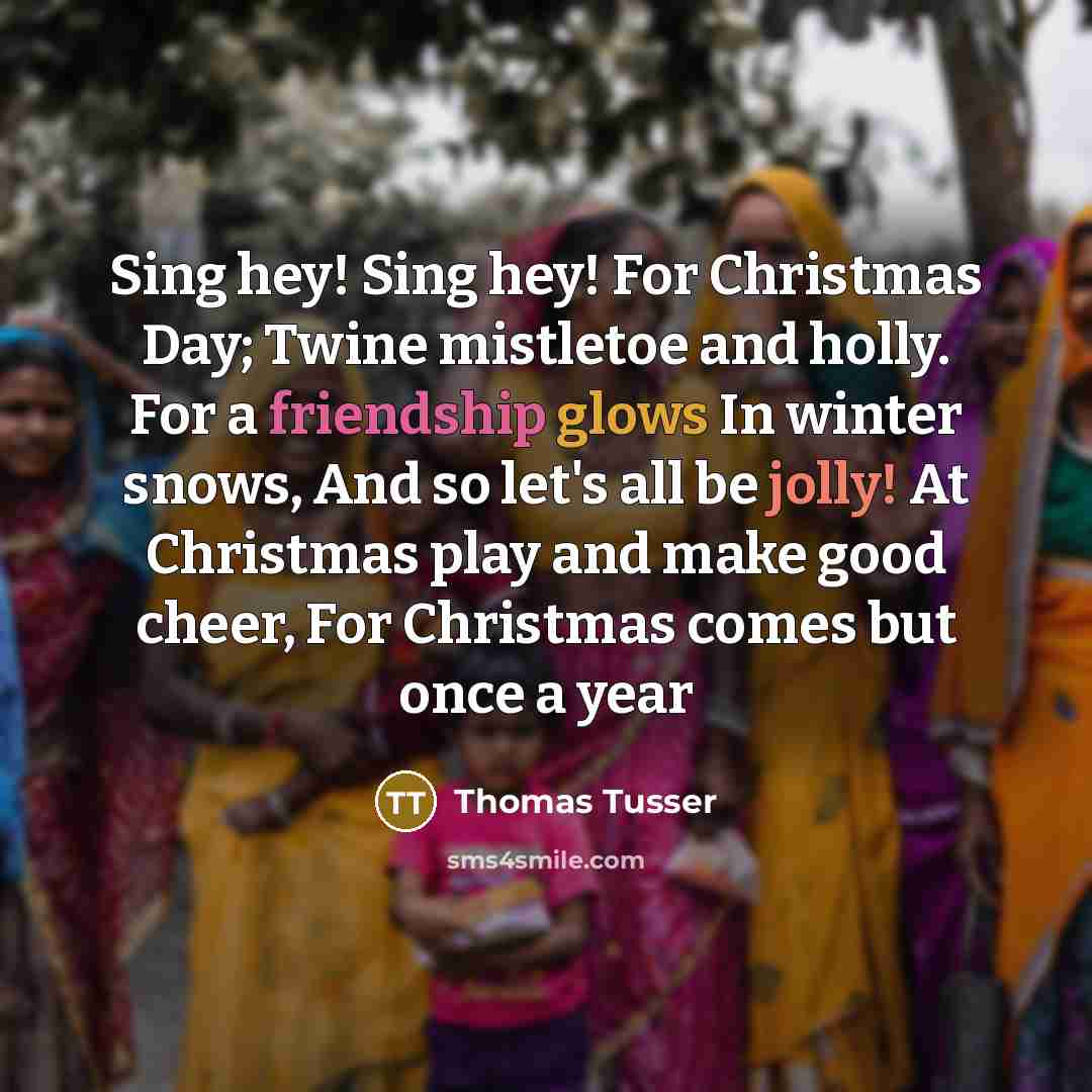 “Sing hey! Sing hey! For Christmas Day; Twine mistletoe and holly. For a friendship glows In winter snows, And so let's all be jolly! At Christmas play and make good cheer, For Christmas comes but once a year” quote by Thomas Tusser