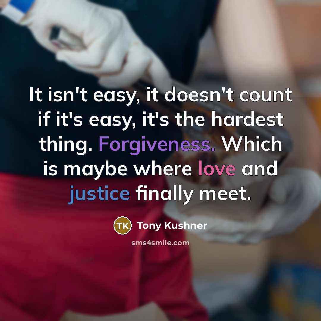 “It isn't easy, it doesn't count if it's easy, it's the hardest thing. Forgiveness. Which is maybe where love and justice finally meet.” quote by Tony Kushner