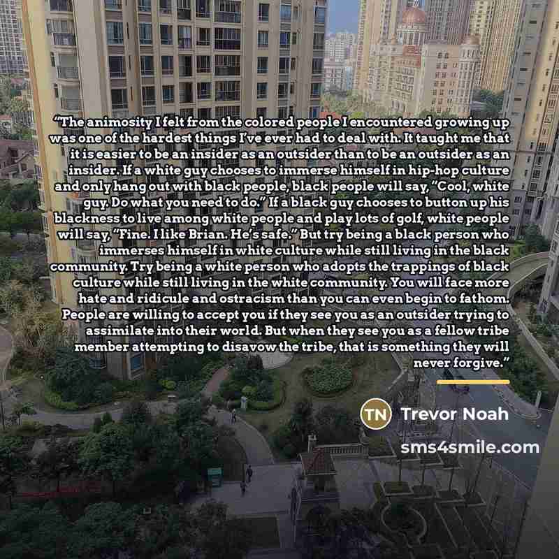 “The animosity I felt from the colored people I encountered growing up was one of the hardest things I’ve ever had to deal with. It taught me that it is easier to be an insider as an outsider than to be an outsider as an insider. If a white guy chooses to immerse himself in hip-hop culture and only…” quote by Trevor Noah