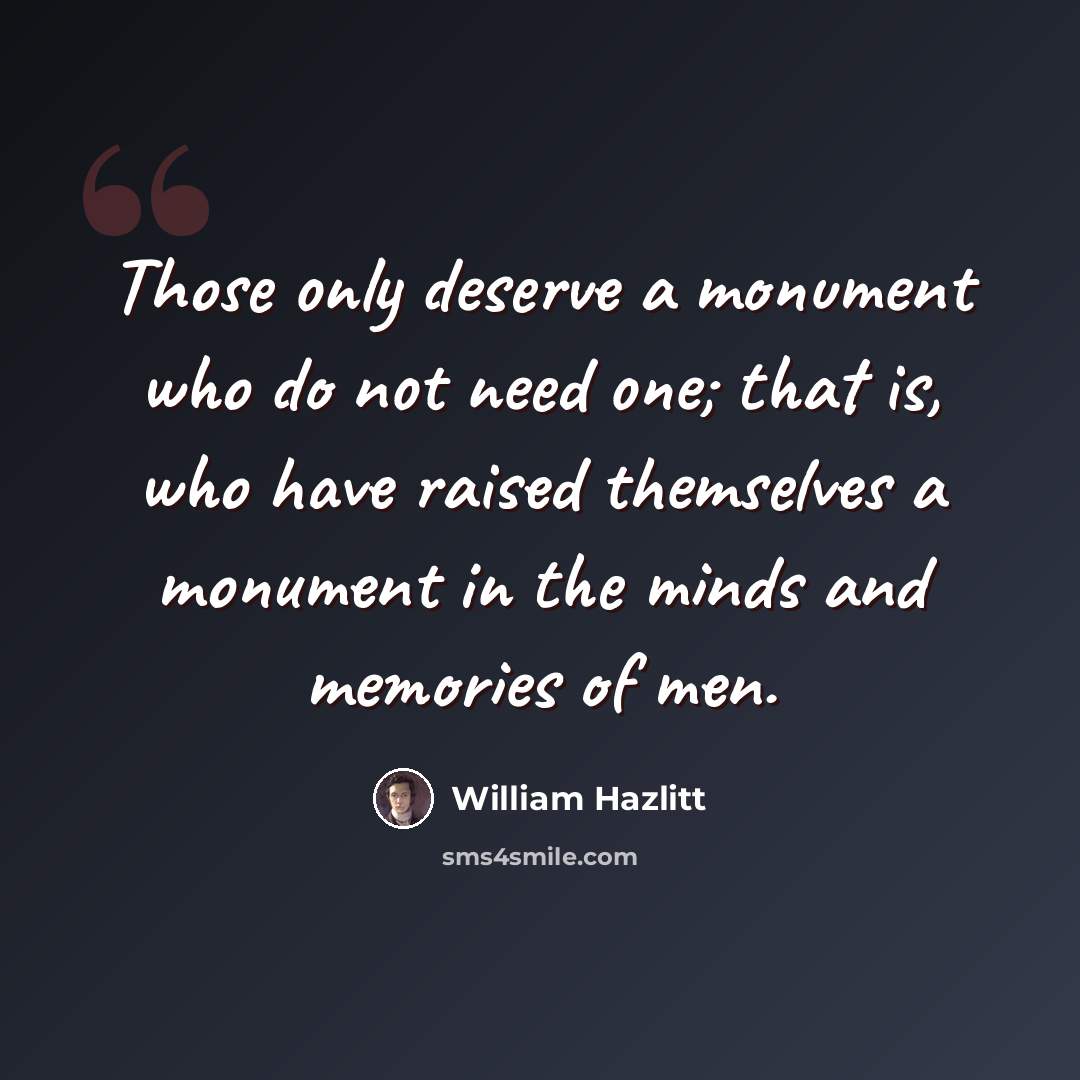 “Those only deserve a monument who do not need one; that is, who have raised themselves a monument in the minds and memories of men.” quote by William Hazlitt