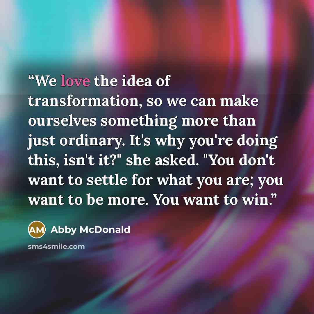 “We love the idea of transformation, so we can make ourselves something more than just ordinary. It's why you're doing this, isn't it?" she asked. "You don't want to settle for what you are; you want to be more. You want to win.” quote by Abby McDonald