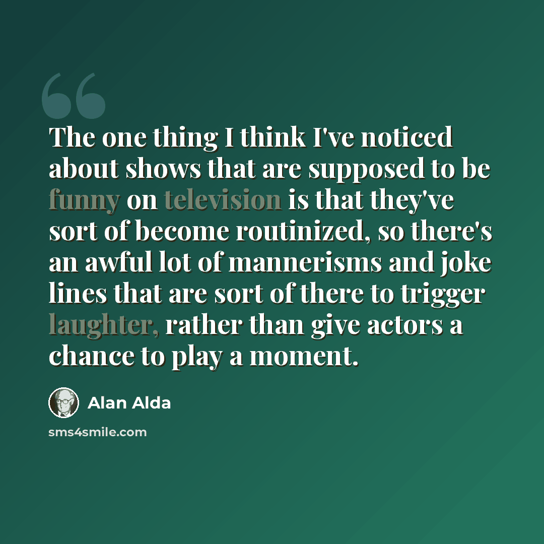 “The one thing I think I've noticed about shows that are supposed to be funny on television is that they've sort of become routinized, so there's an awful lot of mannerisms and joke lines that are sort of there to trigger laughter, rather than give actors a chance to play a moment.” quote by Alan Alda