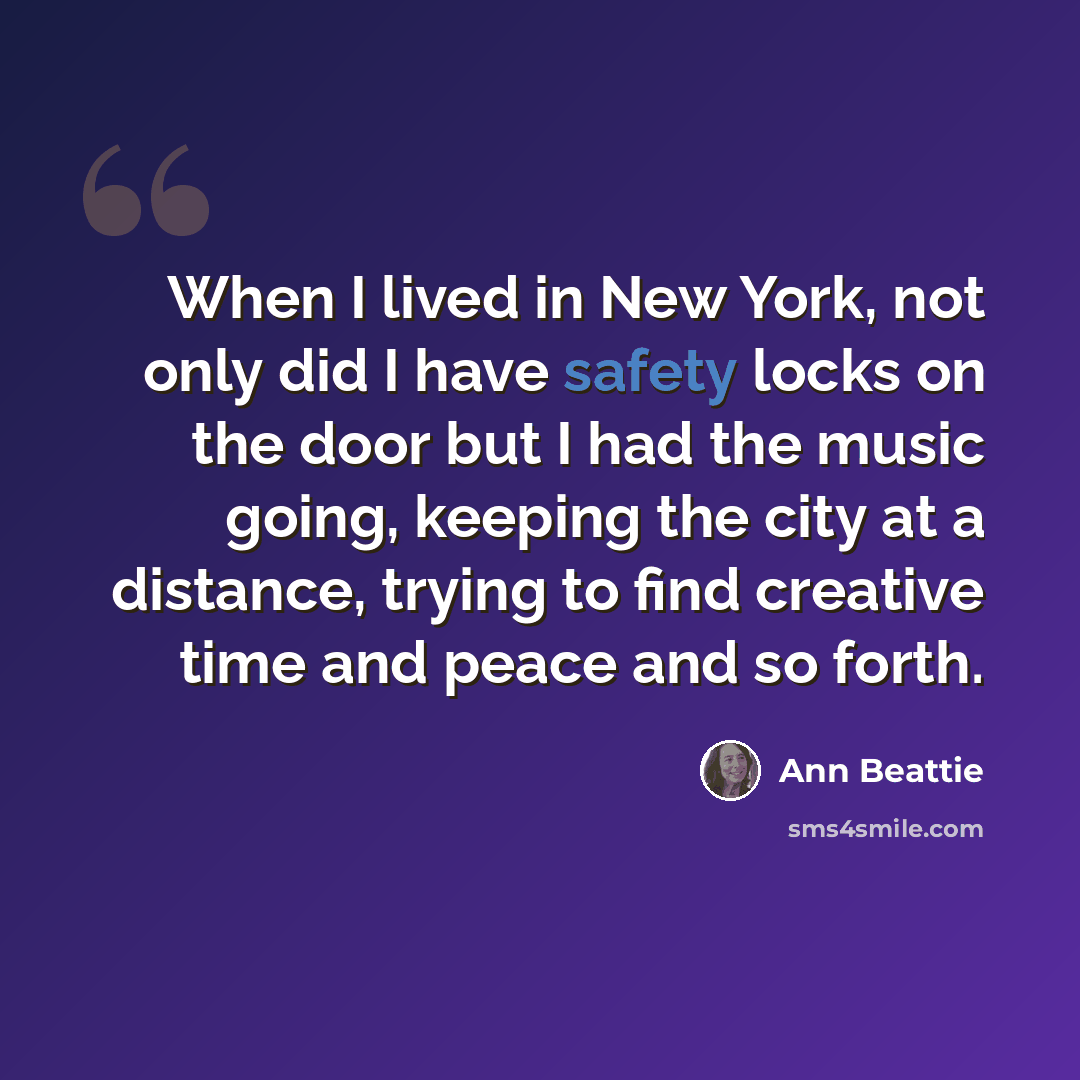 “When I lived in New York, not only did I have safety locks on the door but I had the music going, keeping the city at a distance, trying to find creative time and peace and so forth.” quote by Ann Beattie