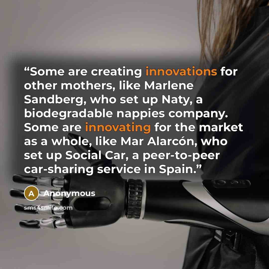 “Some are creating innovations for other mothers, like Marlene Sandberg, who set up Naty, a biodegradable nappies company. Some are innovating for the market as a whole, like Mar Alarcón, who set up Social Car, a peer-to-peer car-sharing service in Spain.” quote by Anonymous