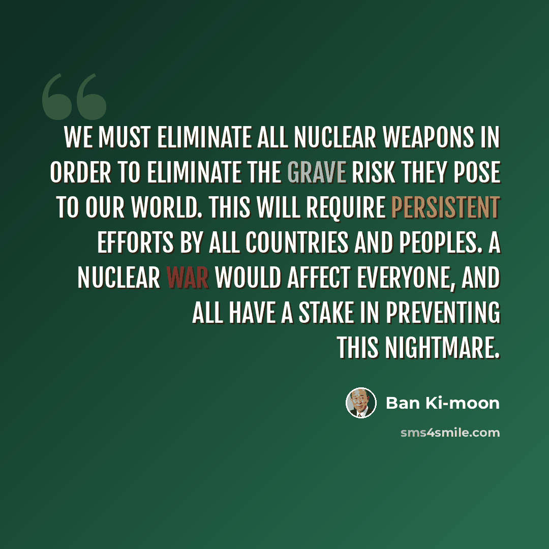 “We must eliminate all nuclear weapons in order to eliminate the grave risk they pose to our world. This will require persistent efforts by all countries and peoples. A nuclear war would affect everyone, and all have a stake in preventing this nightmare.” quote by Ban Ki-moon
