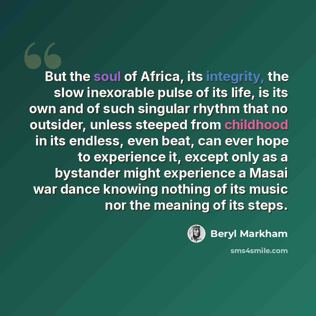 “But the soul of Africa, its integrity, the slow inexorable pulse of its life, is its own and of such singular rhythm that no outsider, unless steeped from childhood in its endless, even beat, can ever hope to experience it, except only as a bystander might experience a Masai war dance knowing…” quote by Beryl Markham