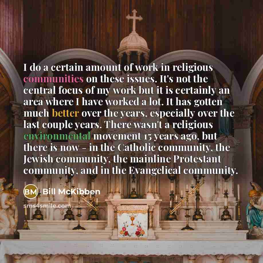 “I do a certain amount of work in religious communities on these issues. It's not the central focus of my work but it is certainly an area where I have worked a lot. It has gotten much better over the years, especially over the last couple years. There wasn't a religious environmental movement 15…” quote by Bill McKibben