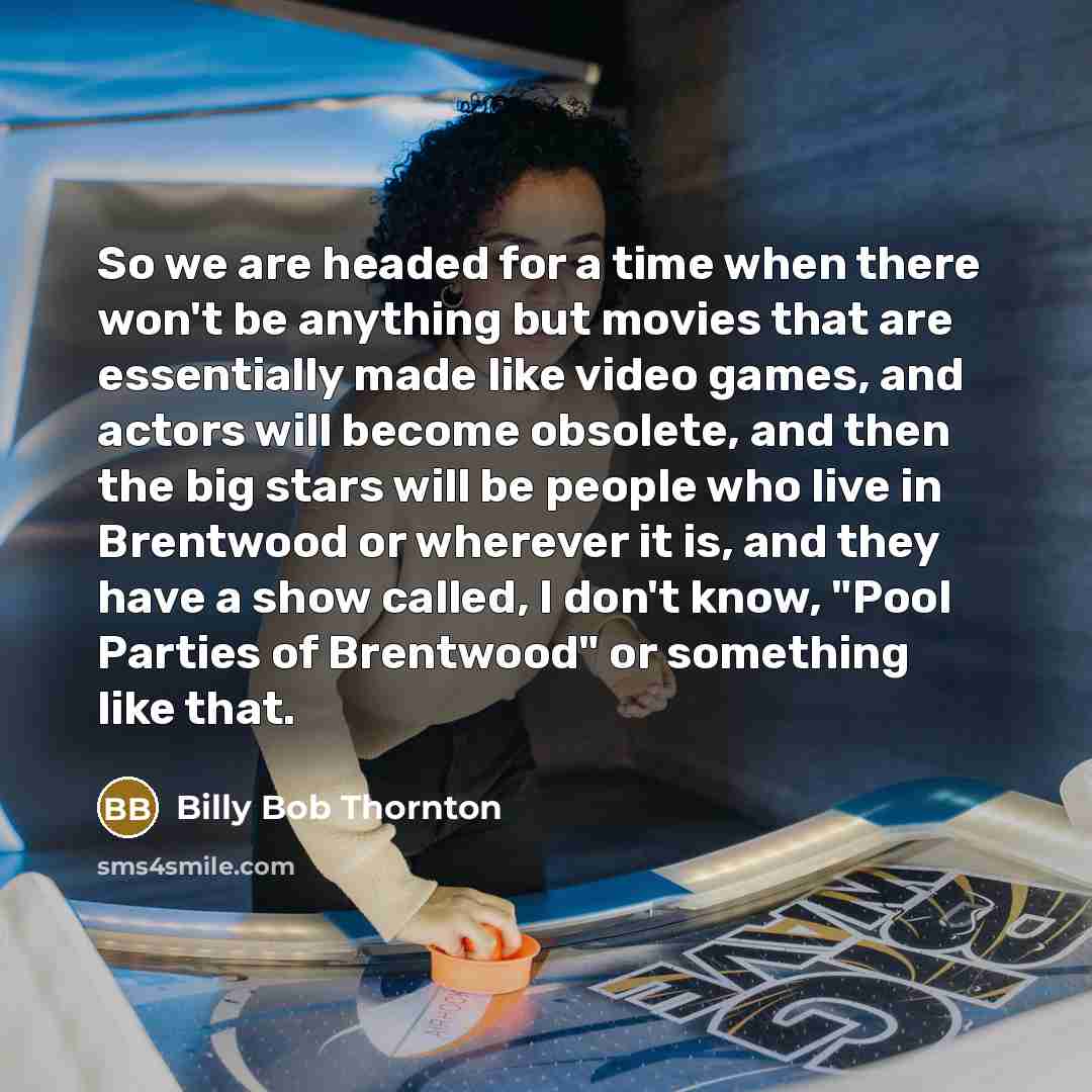 “So we are headed for a time when there won't be anything but movies that are essentially made like video games, and actors will become obsolete, and then the big stars will be people who live in Brentwood or wherever it is, and they have a show called, I don't know, "Pool Parties of Brentwood" or…” quote by Billy Bob Thornton