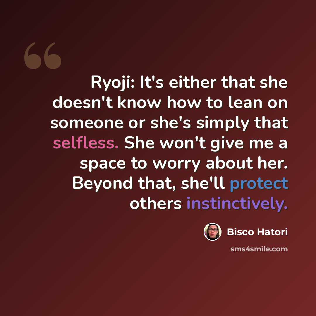 “Ryoji: It's either that she doesn't know how to lean on someone or she's simply that selfless. She won't give me a space to worry about her. Beyond that, she'll protect others instinctively.” quote by Bisco Hatori
