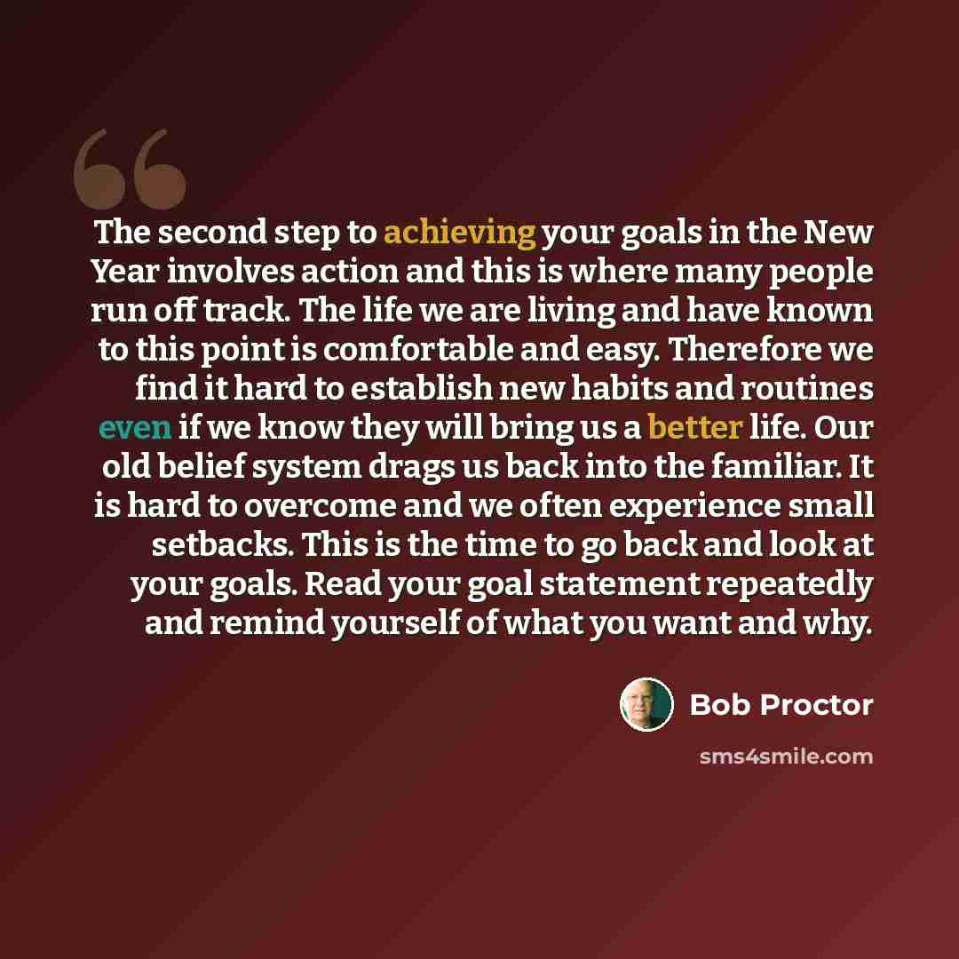 “The second step to achieving your goals in the New Year involves action and this is where many people run off track. The life we are living and have known to this point is comfortable and easy. Therefore we find it hard to establish new habits and routines even if we know they will bring us a…” quote by Bob Proctor