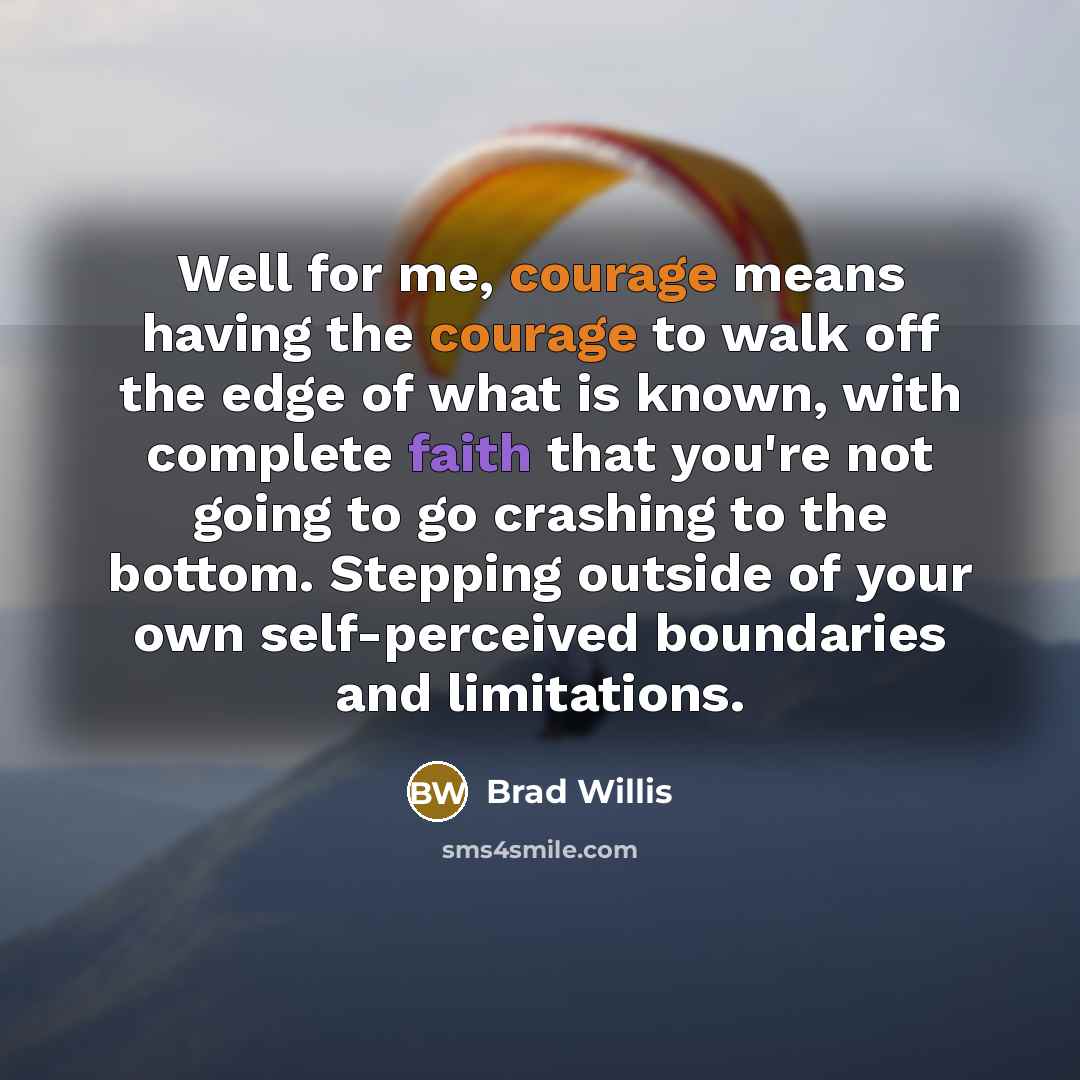 “Well for me, courage means having the courage to walk off the edge of what is known, with complete faith that you're not going to go crashing to the bottom. Stepping outside of your own self-perceived boundaries and limitations.” quote by Brad Willis