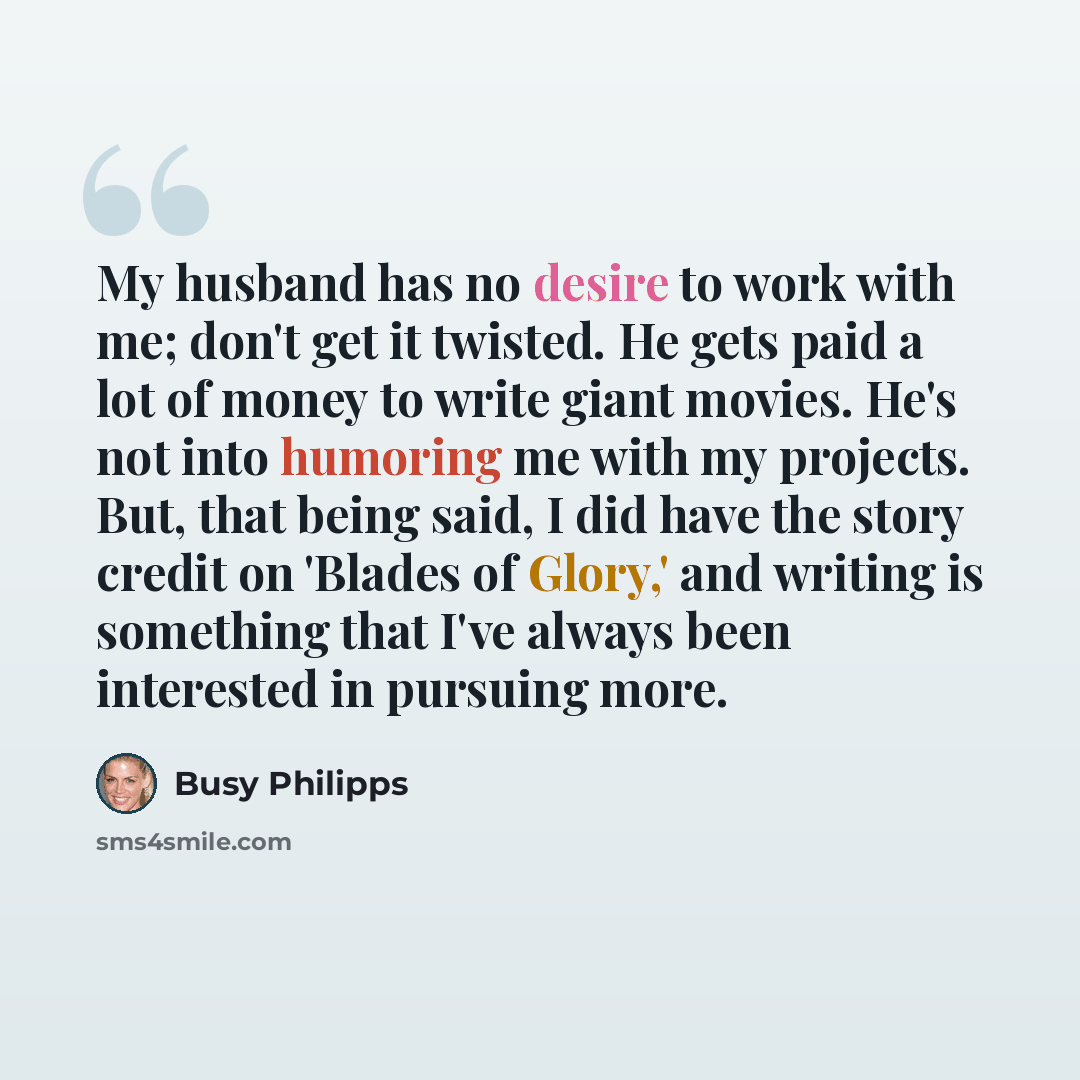 “My husband has no desire to work with me; don't get it twisted. He gets paid a lot of money to write giant movies. He's not into humoring me with my projects. But, that being said, I did have the story credit on 'Blades of Glory,' and writing is something that I've always been interested in…” quote by Busy Philipps